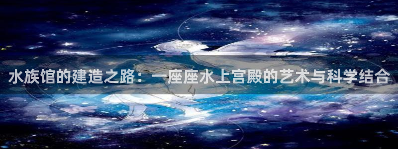 意昂3科技：水族馆的建造之路：一座座水上宫殿的艺术与科学结合