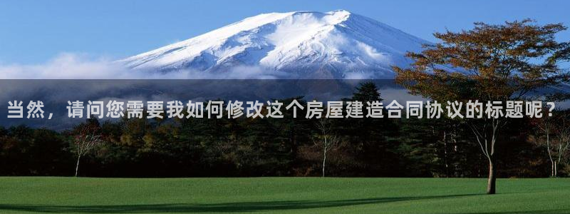 意昂体育3招商电话地址：当然，请问您需要我如何修改这个房屋建造合同协议的标题呢？