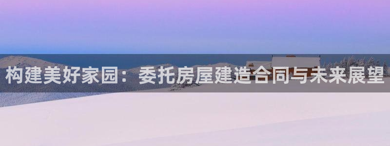海南意昂体育3：构建美好家园：委托房屋建造合同与未来展望